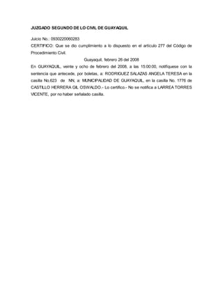 JUZGADO SEGUNDO DE LO CIVIL DE GUAYAQUIL 
Juicio No.: 0930220060283 
CERTIFICO: Que se dio cumplimiento a lo dispuesto en el artículo 277 del Código de 
Procedimiento Civil. 
Guayaquil, febrero 26 del 2008 
En GUAYAQUIL, veinte y ocho de febrero del 2008, a las 15:00:00, notifíquese con la 
sentencia que antecede, por boletas, a: RODRIGUEZ SALAZAS ANGELA TERESA en la 
casilla No.623 de NN, a: MUNICIPALIDAD DE GUAYAQUIL, en la casilla No. 1776 de 
CASTILLO HERRERA GIL OSWALDO.- Lo certifico.- No se notifica a LARREA TORRES 
VICENTE, por no haber señalado casilla. 
 