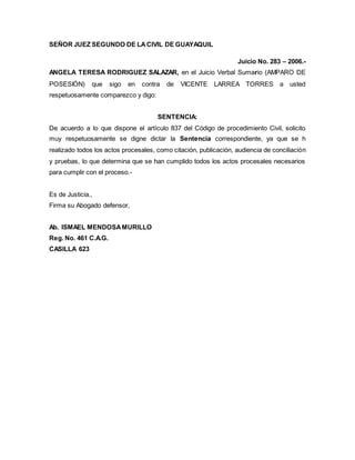 SEÑOR JUEZ SEGUNDO DE LA CIVIL DE GUAYAQUIL 
Juicio No. 283 – 2006.- 
ANGELA TERESA RODRIGUEZ SALAZAR, en el Juicio Verbal Sumario (AMPARO DE 
POSESIÓN) que sigo en contra de VICENTE LARREA TORRES a usted 
respetuosamente comparezco y digo: 
SENTENCIA: 
De acuerdo a lo que dispone el artículo 837 del Código de procedimiento Civil, solicito 
muy respetuosamente se digne dictar la Sentencia correspondiente, ya que se h 
realizado todos los actos procesales, como citación, publicación, audiencia de conciliación 
y pruebas, lo que determina que se han cumplido todos los actos procesales necesarios 
para cumplir con el proceso.- 
Es de Justicia., 
Firma su Abogado defensor, 
Ab. ISMAEL MENDOSA MURILLO 
Reg. No. 461 C.A.G. 
CASILLA 623 
 