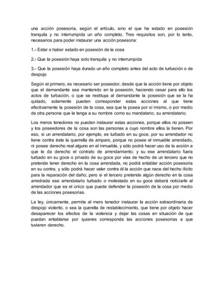 una acción posesoria, según el artículo, sino el que ha estado en posesión 
tranquila y no interrumpida un año completo. Tres requisitos son, por lo tanto, 
necesarios para poder instaurar una acción posesoria: 
1.- Estar o haber estado en posesión de la cosa 
2.- Que la posesión haya sido tranquila y no interrumpida 
3.- Que la posesión haya durado un año completo antes del acto de turbación o de 
despojo 
Según el primero, es necesario ser poseedor, desde que la acción tiene por objeto 
que el demandante sea mantenido en la posesión, haciendo cesar para ello los 
actos de turbación, o que se restituya al demandante la posesión que se la ha 
quitado, solamente pueden corresponder estas acciones al que tiene 
efectivamente la posesión de la cosa, sea que la posea por sí mismo, o por medio 
de otra persona que la tenga a su nombre como su mandatario, su arrendatario. 
Los meros tenedores no pueden instaurar estas acciones, porque ellos no poseen 
y los poseedores de la cosa son las personas a cuyo nombre ellos la tienen. Por 
eso, si un arrendatario, por ejemplo, es turbado en su goce, por su arrendador no 
tiene contra éste la querrella de amparo, porque no posee el inmueble arrendado, 
ni posee derecho real alguno en el inmueble, y sólo podrá hacer uso de la acción a 
que le da derecho el contrato de arrendamiento; y su ese arrendatario fuera 
turbado en su goce o privado de su goce por vías de hecho de un tercero que no 
pretende tener derecho en la cosa arrendada, no podrá entablar acción posesoria 
en su contra, y sólo podrá hacer valer contra él la acción que nace del hecho ilícito 
para la reparación del daño; pero si el tercero pretende algún derecho en la cosa 
arredrada ese arrendatario turbado o molestado en su goce deberá noticiarle al 
arrendador que es el único que puede defender la posesión de la cosa por medio 
de las acciones posesorias. 
La ley, únicamente, permite al mero tenedor instaurar la acción extraordinaria de 
despojo violento, o sea la querella de restablecimiento, que tiene por objeto hacer 
desaparecer los efectos de la violencia y dejar las cosas en situación de que 
puedan entablarse por quienes corresponda las acciones posesorias a que 
tuvieren derecho. 
 