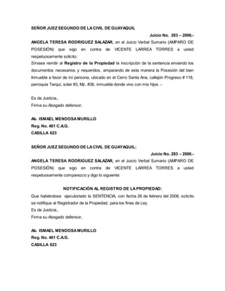 SEÑOR JUEZ SEGUNDO DE LA CIVIL DE GUAYAQUIL 
Juicio No. 283 – 2006.- 
ANGELA TERESA RODRIGUEZ SALAZAR, en el Juicio Verbal Sumario (AMPARO DE 
POSESIÓN) que sigo en contra de VICENTE LARREA TORRES a usted 
respetuosamente solicito: 
Sírvase remitir al Registro de la Propiedad la inscripción de la sentencia enviando los 
documentos necesarios y requeridos, amparando de esta manera la Posesión del bien 
Inmueble a favor de mi persona, ubicado en el Cerro Santa Ana, callejón Progreso # 118, 
parroquia Tarqui, solar #3, Mz. #36, inmueble donde vivo con mis hijos .- 
Es de Justicia., 
Firma su Abogado defensor, 
Ab. ISMAEL MENDOSA MURILLO 
Reg. No. 461 C.A.G. 
CASILLA 623 
SEÑOR JUEZ SEGUNDO DE LA CIVIL DE GUAYAQUIL: 
Juicio No. 283 – 2006.- 
ANGELA TERESA RODRIGUEZ SALAZAR, en el Juicio Verbal Sumario (AMPARO DE 
POSESIÓN) que sigo en contra de VICENTE LARREA TORRES a usted 
respetuosamente comparezco y digo lo siguiente: 
NOTIFICACIÓN AL REGISTRO DE LA PROPIEDAD: 
Que habiéndose ejecutoriado la SENTENCIA, con fecha 26 de febrero del 2008, solicito 
se notifique al Registrador de la Propiedad, para los fines de Ley. 
Es de Justicia., 
Firma su Abogado defensor, 
Ab. ISMAEL MENDOSA MURILLO 
Reg. No. 461 C.A.G. 
CASILLA 623 
 