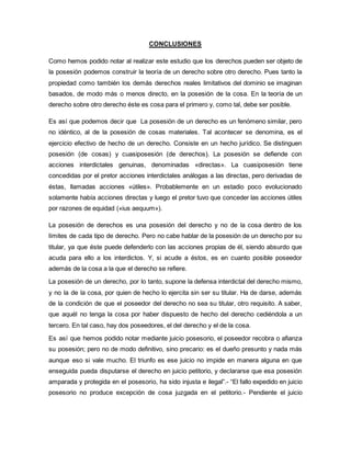 CONCLUSIONES 
Como hemos podido notar al realizar este estudio que los derechos pueden ser objeto de 
la posesión podemos construir la teoría de un derecho sobre otro derecho. Pues tanto la 
propiedad como también los demás derechos reales limitativos del dominio se imaginan 
basados, de modo más o menos directo, en la posesión de la cosa. En la teoría de un 
derecho sobre otro derecho éste es cosa para el primero y, como tal, debe ser posible. 
Es así que podemos decir que La posesión de un derecho es un fenómeno similar, pero 
no idéntico, al de la posesión de cosas materiales. Tal acontecer se denomina, es el 
ejercicio efectivo de hecho de un derecho. Consiste en un hecho jurídico. Se distinguen 
posesión (de cosas) y cuasiposesión (de derechos). La posesión se defiende con 
acciones interdictales genuinas, denominadas «directas». La cuasiposesión tiene 
concedidas por el pretor acciones interdictales análogas a las directas, pero derivadas de 
éstas, llamadas acciones «útiles». Probablemente en un estadio poco evolucionado 
solamente había acciones directas y luego el pretor tuvo que conceder las acciones útiles 
por razones de equidad («ius aequum»). 
La posesión de derechos es una posesión del derecho y no de la cosa dentro de los 
límites de cada tipo de derecho. Pero no cabe hablar de la posesión de un derecho por su 
titular, ya que éste puede defenderlo con las acciones propias de él, siendo absurdo que 
acuda para ello a los interdictos. Y, si acude a éstos, es en cuanto posible poseedor 
además de la cosa a la que el derecho se refiere. 
La posesión de un derecho, por lo tanto, supone la defensa interdictal del derecho mismo, 
y no la de la cosa, por quien de hecho lo ejercita sin ser su titular. Ha de darse, además 
de la condición de que el poseedor del derecho no sea su titular, otro requisito. A saber, 
que aquél no tenga la cosa por haber dispuesto de hecho del derecho cediéndola a un 
tercero. En tal caso, hay dos poseedores, el del derecho y el de la cosa. 
Es así que hemos podido notar mediante juicio posesorio, el poseedor recobra o afianza 
su posesión; pero no de modo definitivo, sino precario: es el dueño presunto y nada más 
aunque eso si vale mucho. El triunfo es ese juicio no impide en manera alguna en que 
enseguida pueda disputarse el derecho en juicio petitorio, y declararse que esa posesión 
amparada y protegida en el posesorio, ha sido injusta e ilegal”.- “El fallo expedido en juicio 
posesorio no produce excepción de cosa juzgada en el petitorio.- Pendiente el juicio 
 