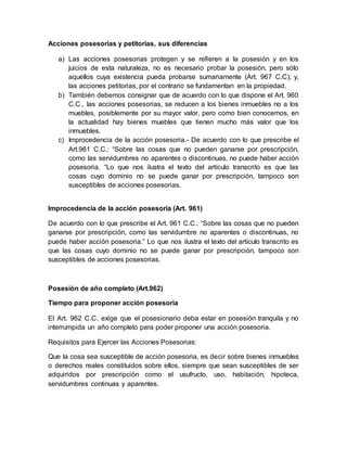 Acciones posesorias y petitorias, sus diferencias 
a) Las acciones posesorias protegen y se refieren a la posesión y en los 
juicios de esta naturaleza, no es necesario probar la posesión, pero sólo 
aquellos cuya existencia pueda probarse sumariamente (Art. 967 C.C); y, 
las acciones petitorias, por el contrario se fundamentan en la propiedad. 
b) También debemos consignar que de acuerdo con lo que dispone el Art. 960 
C.C., las acciones posesorias, se reducen a los bienes inmuebles no a los 
muebles, posiblemente por su mayor valor, pero como bien conocemos, en 
la actualidad hay bienes muebles que tienen mucho más valor que los 
inmuebles. 
c) Improcedencia de la acción posesoria.- De acuerdo con lo que prescribe el 
Art.961 C.C.: “Sobre las cosas que no pueden ganarse por prescripción, 
como las servidumbres no aparentes o discontinuas, no puede haber acción 
posesoria. “Lo que nos ilustra el texto del artículo transcrito es que las 
cosas cuyo dominio no se puede ganar por prescripción, tampoco son 
susceptibles de acciones posesorias. 
Improcedencia de la acción posesoria (Art. 961) 
De acuerdo con lo que prescribe el Art. 961 C.C.: “Sobre las cosas que no pueden 
ganarse por prescripción, como las servidumbre no aparentes o discontinuas, no 
puede haber acción posesoria.” Lo que nos ilustra el texto del artículo transcrito es 
que las cosas cuyo dominio no se puede ganar por prescripción, tampoco son 
susceptibles de acciones posesorias. 
Posesión de año completo (Art.962) 
Tiempo para proponer acción posesoria 
El Art. 962 C.C. exige que el posesionario deba estar en posesión tranquila y no 
interrumpida un año completo para poder proponer una acción posesoria. 
Requisitos para Ejercer las Acciones Posesorias: 
Que la cosa sea susceptible de acción posesoria, es decir sobre bienes inmuebles 
o derechos reales constituidos sobre ellos, siempre que sean susceptibles de ser 
adquiridos por prescripción como el usufructo, uso, habitación, hipoteca, 
servidumbres continuas y aparentes. 
 