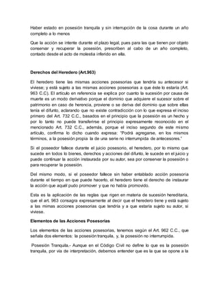 Haber estado en posesión tranquila y sin interrupción de la cosa durante un año 
completo a lo menos 
Que la acción se intente durante el plazo legal, pues para las que tienen por objeto 
conservar y recuperar la posesión, prescriben al cabo de un año completo, 
contado desde el acto de molestia inferido en ella. 
Derechos del Heredero (Art.963) 
El heredero tiene las mismas acciones posesorias que tendría su antecesor si 
viviese; y está sujeto a las mismas acciones posesorias a que éste lo estaría (Art. 
963 C.C). El artículo en referencia se explica por cuanto la sucesión por causa de 
muerte es un modo derivativo porque el dominio que adquiere el sucesor sobre el 
patrimonio en caso de herencia, proviene o se deriva del dominio que sobre ellas 
tenía el difunto, aclarando que no existe contradicción con lo que expresa el inciso 
primero del Art. 732 C.C., basados en el principio que la posesión es un hecho y 
por lo tanto no puede transferirse el principio expresamente reconocido en el 
mencionado Art. 732 C.C., además, porque el inciso segundo de este mismo 
artículo, confirma lo dicho cuando expresa: “Podrá agregarse, en los mismos 
términos, a la posesión propia la de una serie no interrumpida de antecesores.” 
Si el poseedor fallece durante el juicio posesorio, el heredero, por lo mismo que 
sucede en todos lo bienes, derechos y acciones del difunto, le sucede en el juicio y 
puede continuar la acción instaurada por su autor, sea por conservar la posesión o 
para recuperar la posesión. 
Del mismo modo, si el poseedor fallece sin haber entablado acción posesoria 
durante el tiempo en que puede hacerlo, el heredero tiene el derecho de instaurar 
la acción que aquél pudo promover y que no había promovido. 
Esta es la aplicación de las reglas que rigen en materia de sucesión hereditaria, 
que el art. 963 consagra expresamente al decir que el heredero tiene y está sujeto 
a las mimas acciones posesorias que tendría y a que estaría sujeto su autor, si 
viviese. 
Elementos de las Acciones Posesorias 
Los elementos de las acciones posesorias, tenemos según el Art. 962 C.C., que 
señala dos elementos: la posesión tranquila, y, la posesión no interrumpida. 
Posesión Tranquila.- Aunque en el Código Civil no define lo que es la posesión 
tranquila, por vía de interpretación, debemos entender que es la que se opone a la 
 