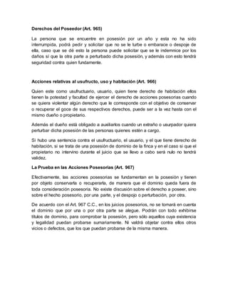 Derechos del Poseedor (Art. 965) 
La persona que se encuentre en posesión por un año y esta no ha sido 
interrumpida, podrá pedir y solicitar que no se le turbe o embarace o despoje de 
ella, caso que se dé esto la persona puede solicitar que se le indemnice por los 
daños sí que la otra parte a perturbado dicha posesión, y además con esto tendrá 
seguridad contra quien fundamente. 
Acciones relativas al usufructo, uso y habitación (Art. 966) 
Quien este como usufructuario, usuario, quien tiene derecho de habitación ellos 
tienen la potestad y facultad de ejercer el derecho de acciones posesorias cuando 
se quiera violentar algún derecho que le corresponde con el objetivo de conservar 
o recuperar el goce de sus respectivos derechos, puede ser a la vez hasta con el 
mismo dueño o propietario. 
Además el dueño está obligado a auxiliarlos cuando un extraño o usurpador quiera 
perturbar dicha posesión de las personas quienes estén a cargo. 
Si hubo una sentencia contra el usufructuario, el usuario, y el que tiene derecho de 
habitación, si se trata de una posesión de dominio de la finca y en el caso si que el 
propietario no intervino durante el juicio que se llevo a cabo será nulo no tendrá 
validez. 
La Prueba en las Acciones Posesorias (Art. 967) 
Efectivamente, las acciones posesorias se fundamentan en la posesión y tienen 
por objeto conservarla o recuperarla, de manera que el dominio queda fuera de 
toda consideración posesoria. No existe discusión sobre el derecho a poseer, sino 
sobre el hecho posesorio, por una parte, y el despojo o perturbación, por otra. 
De acuerdo con el Art. 967 C.C., en los juicios posesorios, no se tomará en cuenta 
el dominio que por una o por otra parte se alegue. Podrán con todo exhibirse 
títulos de dominio, para comprobar la posesión, pero sólo aquellos cuya existencia 
y legalidad puedan probarse sumariamente. Ni valdrá objetar contra ellos otros 
vicios o defectos, que los que puedan probarse de la misma manera. 
 
