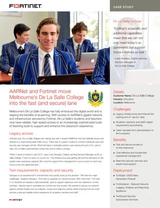 CASE STUDY: HEADER TITLE...
	 1 1
CASE STUDY
De La Salle College
“Fortinet’s scalability and
additional capabilities
mean that we can not
only meet today’s re-
quirements but support
future initiatives as well.”
– Luke Georgiou, Digital Learning
	 Services Manager at
	 De La Salle College
Melbourne’s De La Salle College has fully embraced the digital world and is
reaping the benefits of eLearning. With access to AARNet’s gigabit network
and infrastructure secured by Fortinet, De La Salle’s students and teachers
now have reliable, high-speed access to an increasingly sophisticated suite
of teaching tools to support and enhance the classroom experience.
Legacy access
Until last year, De La Salle College was making due with a shared 20MB link that had reliability issues and
slowed to a crawl during peak traffic hours. There was no system in place to monitor individual users and
security was managed off-site. What had been a workable solution was nearing the end of it’s ‘use by’
date. De La Salle’s administration knew they had to make a change.
“When I came on board in July 2015,” says Luke Georgiou, Digital Learning Services Manager at De La
Salle College, “I had my work cut out for me. The infrastructure was getting old and the demands on the
system were swamping capacity. But I had the support from management to put us back on track and
move us into the digital fast lane.”
Twin requirements: capacity and security
Georgiou is an experienced IT administrator and quickly sized up the situation. “We had two major
challenges,” explains Georgiou, “First was to upgrade our internet access. With more than 1150 Year
4-12 students we needed a high-bandwidth pipe to support classroom and non-classroom on-line
activities. Second was to centralise our control over that access. We wanted to secure our network
against outside threats such as malware, viruses and malicious activity whilst ensuring that we could
provide a safe and reliable online experience for students, teachers and staff.”
Details
Customer Name: De La Salle College
Industry: Education
Location: Melbourne
Challenges
n	 Legacy infrastructure and internet link
	 nearing end of ‘use-by’ date
n	 Students, teachers and staff’s digital
	 requirements skyrocketing
n	 Clear mandate from administration to
	 find a solution
Benefits
n	 Fast and secure access to
	 on-line resources
n	 Cost-effective and trouble-free
	 operational management
n	 Real-time security services and
	 expert local support
Deployment
n	 FortiGate 1500D Next
	 Generation Firewall
n	 FortiAnalyzer - Network Security
	 Logging, Analysis and Reporting
	Appliance
n	 FortiGuard Security
	 Subscription Services
AARNet and Fortinet move
Melbourne’s De La Salle College
into the fast (and secure) lane
 