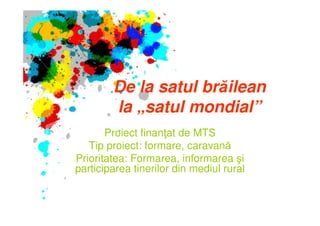De la satul brăilean
        la „satul mondial”
       Proiect finanţat de MTS
   Tip proiect: formare, caravană
Prioritatea: Formarea, informarea şi
participarea tinerilor din mediul rural
 