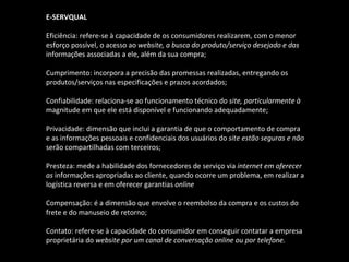 E-SERVQUAL Eficiência: refere-se à capacidade de os consumidores realizarem, com o menor esforço possível, o acesso ao  website, a busca do produto/serviço desejado e das informações associadas a ele, além da sua compra; Cumprimento: incorpora a precisão das promessas realizadas, entregando os produtos/serviços nas especificações e prazos acordados; Confiabilidade: relaciona-se ao funcionamento técnico do  site, particularmente à magnitude em que ele está disponível e funcionando adequadamente; Privacidade: dimensão que inclui a garantia de que o comportamento de compra e as informações pessoais e confidenciais dos usuários do  site estão seguras e não serão compartilhadas com terceiros; Presteza: mede a habilidade dos fornecedores de serviço via  internet em oferecer as  informações apropriadas ao cliente, quando ocorre um problema, em realizar a logística reversa e em oferecer garantias  online Compensação: é a dimensão que envolve o reembolso da compra e os custos do frete e do manuseio de retorno; Contato: refere-se à capacidade do consumidor em conseguir contatar a empresa proprietária do  website por um canal de conversação online ou por telefone. 