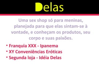 Uma sex shop só para meninas, planejada para que elas sintam-se à vontade, e conheçam os produtos, seu corpo e suas paixões. Franquia XXX - Ipanema XY Conveniências Eróticas Segunda loja - Idéia Delas 