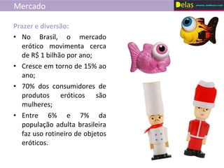 Mercado No Brasil, o mercado erótico movimenta cerca de R$ 1 bilhão por ano; Cresce em torno de 15% ao ano; 70% dos consumidores de produtos eróticos são mulheres; Entre 6% e 7% da população adulta brasileira faz uso rotineiro de objetos eróticos. Prazer e diversão: 