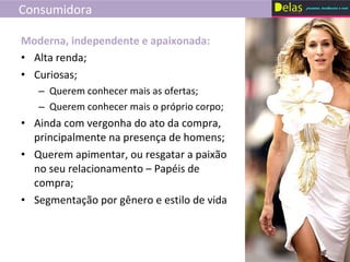 Consumidora Alta renda; Curiosas; Querem conhecer mais as ofertas; Querem conhecer mais o próprio corpo; Ainda com vergonha do ato da compra, principalmente na presença de homens; Querem apimentar, ou resgatar a paixão no seu relacionamento – Papéis de compra; Segmentação por gênero e estilo de vida Moderna, independente e apaixonada: 
