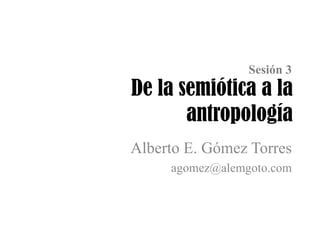 De la semiótica a la
antropología
Alberto E. Gómez Torres
agomez@alemgoto.com
Sesión 3
 