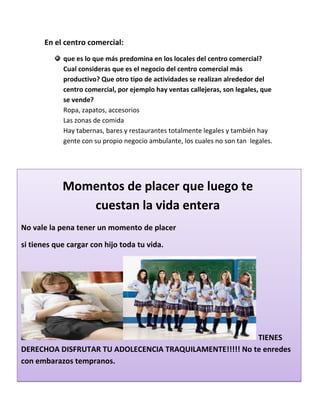 En el centro comercial:
que es lo que más predomina en los locales del centro comercial?
Cual consideras que es el negocio del centro comercial más
productivo? Que otro tipo de actividades se realizan alrededor del
centro comercial, por ejemplo hay ventas callejeras, son legales, que
se vende?
Ropa, zapatos, accesorios
Las zonas de comida
Hay tabernas, bares y restaurantes totalmente legales y también hay
gente con su propio negocio ambulante, los cuales no son tan legales.
No vale la pena tener un momento de placer
si tienes que cargar con hijo toda tu vida.
TIENES
DERECHOA DISFRUTAR TU ADOLECENCIA TRAQUILAMENTE!!!!! No te enredes
con embarazos tempranos.
Momentos de placer que luego te
cuestan la vida entera
 