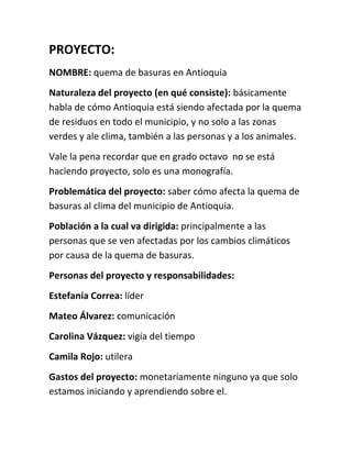 PROYECTO:
NOMBRE: quema de basuras en Antioquia
Naturaleza del proyecto (en qué consiste): básicamente
habla de cómo Antioquia está siendo afectada por la quema
de residuos en todo el municipio, y no solo a las zonas
verdes y ale clima, también a las personas y a los animales.
Vale la pena recordar que en grado octavo no se está
haciendo proyecto, solo es una monografía.
Problemática del proyecto: saber cómo afecta la quema de
basuras al clima del municipio de Antioquia.
Población a la cual va dirigida: principalmente a las
personas que se ven afectadas por los cambios climáticos
por causa de la quema de basuras.
Personas del proyecto y responsabilidades:
Estefanía Correa: líder
Mateo Álvarez: comunicación
Carolina Vázquez: vigía del tiempo
Camila Rojo: utilera
Gastos del proyecto: monetariamente ninguno ya que solo
estamos iniciando y aprendiendo sobre el.
 