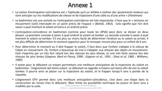 Annexe 1
• La notion d’anticipation-coïncidence est « l’aptitude qu’à un athlète à réaliser des ajustements moteurs qui
vont anticiper sur les modifications de vitesse et de trajectoire d’une cible ou d’une arme » (Fleishman)
• Le badminton est une activité ou l’anticipation-coïncidence est très importante. Il faut que le « stimulus en
mouvement [soit] intercepté en un point précis de l’espace » (Belisle, 1963). Cela signifie que l’on doit
savoir a quel moment le volant arrivera à un endroit précis
• L’anticipation-coïncidence en badminton (comme pour toute les APSA) peut donc se diviser en deux
phases. La première consiste à savoir à quel endroit le volant va tomber. La seconde consiste à savoir à quel
moment le volant va tomber. S’il est plus ou moins facile de déterminer l’endroit ou le volant va arriver, il
est plus difficile de déterminer le moment opportun pour le renvoyer, encore plus pour un enfant de 6 ans
• Pour déterminer le moment ou il doit frapper le volant, il faut donc que l’enfant s’adapte à la vitesse de
l’objet en mouvement. Or, l’enfant a beaucoup de mal à s’adapter aux vitesses des objets en mouvement.
Cela s’exprime par un très fort retard lors des vitesses les plus élevée, et une très forte avance lors des
vitesses les plus lentes (Gagnon, Bard et Fleury, 1990 ; Gagnon et al., 1991 ; Shea et al, 1982 ; Williams,
1985)
• Il existe pour le débutant un moyen permettant une meilleure anticipation de la trajectoire du volant en
badminton : l’alignement œil-tamis-volant. Le débutant va regarder à travers son tamis afin de voir le volant
tomber. Il pourra ainsi se placer sur la trajectoire du volant, et le frapper lorsqu’il sera à portée de la
raquette.
• L’alignement OTV permet donc une meilleure anticipation-coïncidence, c’est donc une étape dans la
construction du renvoi chez le débutant. Mais limite les possibilités technique du joueur et donc sera a
modifier par la suite. DELAS Guillaume, POSSICH Guillaume
STAPS L2 – Spécialité Badminton Année 2015-2016
 