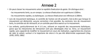 Annexe 2
• On peut classer les mouvements selon la rapidité d’exécution du geste. On distingue ainsi :
- les mouvements lents, ou en rampes. La vitesse d’exécution est supérieure à 200ms
- les mouvements rapides, ou balistiques. La vitesse d’exécution est inférieure à 200ms
• Lors de mouvement balistique, le contrôle de l’action est dit proactif, c’est-à-dire que lorsque le
mouvement est déclenché, aucune correction n’est possible. Au contraire, lors de mouvement
lents, le contrôle est dit rétroactif, et un contrôle peut-être exercé sur le mouvement.
• Les enfants, particulièrement de 4 à 6 ans, utilisent en majorité des mouvements balistiques,
parce que les mécanismes de rétroaction sont peu développés chez lui. Ainsi, un mouvement
rapide, sans capacité de modifier le mouvement en cours de réalisation, augmentera les chances
de rater le volant, surtout si la trajectoire de celui-ci n’a pas été déterminée auparavant (Hay,
1978, 1979, 1981)
DELAS Guillaume, POSSICH Guillaume
STAPS L2 – Spécialité Badminton Année 2015-2016
 