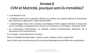 Annexe 6
CVM et Motricité, pourquoi sont-ils immobiles?
• La coordination c’est :
• « L’habileté motrice est la capacité à élaborer et à réaliser une réponse efficace et économique
pour atteindre un objet précis » (Marc Durand,1987)
• « L’apprentissage moteur est le processus neurologique interne supposé intervenir à chaque fois
que se manifeste un changement qui n’est dû ni à la croissance ni à la fatigue » (Fleishman 1967).
• Les mouvements fondamentaux ou habiletés motrices fondamentales dépendent de la
maturation et de l’environnement.
Il y a 3 stades : initial, élémentaire et mature
Parmi ces habiletés fondamentales : marche, course, rattraper, lancer, coup de pied
Donc l’enfant reste immobile parce qu’il est en plein développement de différentes coordinations
DELAS Guillaume, POSSICH Guillaume
STAPS L2 – Spécialité Badminton Année 2015-2016
 