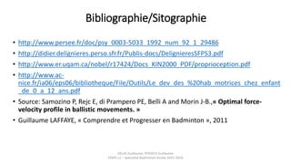 Bibliographie/Sitographie
• http://www.persee.fr/doc/psy_0003-5033_1992_num_92_1_29486
• http://didier.delignieres.perso.sfr.fr/Publis-docs/DelignieresSFPS3.pdf
• http://www.er.uqam.ca/nobel/r17424/Docs_KIN2000_PDF/proprioception.pdf
• http://www.ac-
nice.fr/ia06/eps06/bibliotheque/File/Outils/Le_dev_des_%20hab_motrices_chez_enfant
_de_0_a_12_ans.pdf
• Source: Samozino P, Rejc E, di Prampero PE, Belli A and Morin J-B.,« Optimal force-
velocity profile in ballistic movements. »
• Guillaume LAFFAYE, « Comprendre et Progresser en Badminton », 2011
DELAS Guillaume, POSSICH Guillaume
STAPS L2 – Spécialité Badminton Année 2015-2016
 