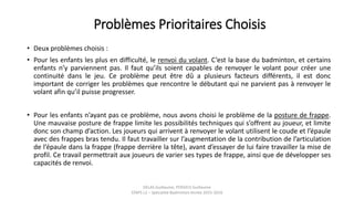 Problèmes Prioritaires Choisis
• Deux problèmes choisis :
• Pour les enfants les plus en difficulté, le renvoi du volant. C’est la base du badminton, et certains
enfants n’y parviennent pas. Il faut qu’ils soient capables de renvoyer le volant pour créer une
continuité dans le jeu. Ce problème peut être dû a plusieurs facteurs différents, il est donc
important de corriger les problèmes que rencontre le débutant qui ne parvient pas à renvoyer le
volant afin qu’il puisse progresser.
• Pour les enfants n’ayant pas ce problème, nous avons choisi le problème de la posture de frappe.
Une mauvaise posture de frappe limite les possibilités techniques qui s’offrent au joueur, et limite
donc son champ d’action. Les joueurs qui arrivent à renvoyer le volant utilisent le coude et l’épaule
avec des frappes bras tendu. Il faut travailler sur l’augmentation de la contribution de l’articulation
de l’épaule dans la frappe (frappe derrière la tête), avant d’essayer de lui faire travailler la mise de
profil. Ce travail permettrait aux joueurs de varier ses types de frappe, ainsi que de développer ses
capacités de renvoi.
DELAS Guillaume, POSSICH Guillaume
STAPS L2 – Spécialité Badminton Année 2015-2016
 