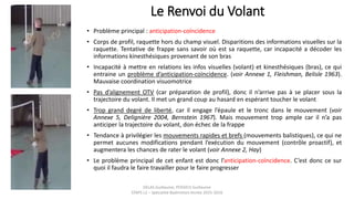 Le Renvoi du Volant
• Problème principal : anticipation-coïncidence
• Corps de profil, raquette hors du champ visuel. Disparitions des informations visuelles sur la
raquette. Tentative de frappe sans savoir où est sa raquette, car incapacité a décoder les
informations kinesthésiques provenant de son bras
• Incapacité à mettre en relations les infos visuelles (volant) et kinesthésiques (bras), ce qui
entraine un problème d’anticipation-coïncidence. (voir Annexe 1, Fleishman, Belisle 1963).
Mauvaise coordination visuomotrice
• Pas d’alignement OTV (car préparation de profil), donc il n’arrive pas à se placer sous la
trajectoire du volant. Il met un grand coup au hasard en espérant toucher le volant
• Trop grand degré de liberté, car il engage l’épaule et le tronc dans le mouvement (voir
Annexe 5, Delignière 2004, Bernstein 1967). Mais mouvement trop ample car il n’a pas
anticiper la trajectoire du volant, don échec de la frappe
• Tendance à privilégier les mouvements rapides et brefs (mouvements balistiques), ce qui ne
permet aucunes modifications pendant l’exécution du mouvement (contrôle proactif), et
augmentera les chances de rater le volant (voir Annexe 2, Hay)
• Le problème principal de cet enfant est donc l’anticipation-coïncidence. C’est donc ce sur
quoi il faudra le faire travailler pour le faire progresser
DELAS Guillaume, POSSICH Guillaume
STAPS L2 – Spécialité Badminton Année 2015-2016
 