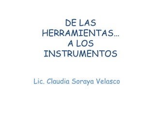 DE LAS
HERRAMIENTAS…
A LOS
INSTRUMENTOS
Lic. Claudia Soraya Velasco
 