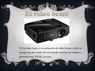  Un video beam es un proyector de video liviano y fácil de
transportar, por medio del cual puedes mostrar tus trabajos y
presentaciones TV, PC, en clase
 