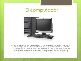 El computador
 lo utilizamos en el aula para automatizar tareas, realizar
operaciones complejas o largas sin errores, archivar o
editar documentos de todo tipo (audio, texto, video...),
 
