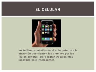 los teléfonos móviles en el aula, priorizan la
atracción que sienten los alumnos por las
TIC en general, para lograr trabajos muy
innovadores e interesantes.
EL CELULAR
 