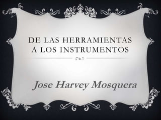 DE LAS HERRAMIENTAS
A LOS INSTRUMENTOS
Jose Harvey Mosquera
 