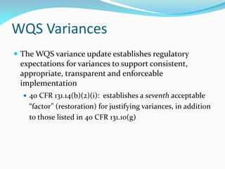 WQS Variances
 The WQS variance update establishes regulatory
expectations for variances to support consistent,
appropriate, transparent and enforceable
implementation
 40 CFR 131.14(b)(2)(i): establishes a seventh acceptable
“factor” (restoration) for justifying variances, in addition
to those listed in 40 CFR 131.10(g)
 
