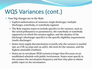 WQS Variances (cont.)
 Four big changes are in the Rule:
 Explicit authorization of variances; single discharger, multiple
discharger, waterbody, or waterbody segment
 The Rule requires states to include specifics in the variance, such as:
the varied pollutant(s) or parameter(s), the waterbody or waterbody
segment(s) to which the variance applies, and the identity of the
discharger (discharger-specific) or the specific eligibility requirements
(multi-discharger)
 States must supply documentation to justify why the variance is needed
(per 40 CFR 131.10(g) and 131.14(b)), the term for the variance, and the
highest attainable condition
 States are to reevaluate WQS variances longer than five years on an
established schedule with public involvement. States must specify in
the variance the reevaluation frequency and how they plan to obtain
public input on the reevaluation
 