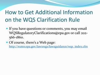How to Get Additional Information
on the WQS Clarification Rule
 If you have questions or comments, you may email
WQSRegulatoryClarifications@epa.gov or call 202-
566-1860.
 Of course, there’s a Web page:
http://water.epa.gov/lawsregs/lawsguidance/wqs_index.cfm
 