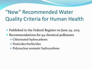 “New” Recommended Water
Quality Criteria for Human Health
 Published in the Federal Register on June 29, 2015
 Recommendations for 94 chemical pollutants
 Chlorinated hydrocarbons
 Pesticides/herbicides
 Polynuclear aromatic hydrocarbons
 