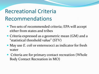 Recreational Criteria
Recommendations
 Two sets of recommended criteria; EPA will accept
either from states and tribes
 Criteria expressed as a geometric mean (GM) and a
“statistical threshold value” (STV)
 May use E. coli or enterococci as indicator for fresh
water
 Criteria are for primary contact recreation (Whole
Body Contact Recreation in MO)
 