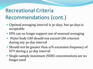 Recreational Criteria
Recommendations (cont.)
 Optimal averaging interval is 30 days, but 90 days is
acceptable
 EPA can no longer support use of seasonal averaging
 Water body GM should not exceed GM criterion
during any 30-day interval
 Should not be greater than 10% excursion frequency of
STV during a 30-day interval
 Single-sample maximum (SSM) concentrations are no
longer used
 
