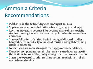 Ammonia Criteria
Recommendations
 Published in the Federal Register on August 22, 2013
 Supersedes recommended criteria from 1976, 1985, and 1999
 Revision necessary because EPA became aware of new toxicity
studies showing the relative sensitivity of freshwater mussels to
ammonia
 Since publication of draft criteria in 2009, additional studies
have validated sensitivity of unionid mussels and gill-breathing
snails to ammonia
 New criteria are more stringent than 1999 recommendations
 Duration components remain the same – a one-hour average for
the acute criterion and a 30-day average for the chronic criterion
 States are expected to address these recommendations in their
next triennial review
 