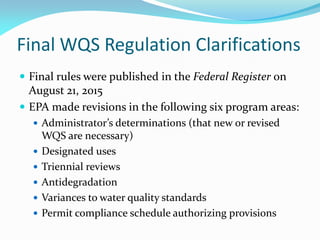 Final WQS Regulation Clarifications
 Final rules were published in the Federal Register on
August 21, 2015
 EPA made revisions in the following six program areas:
 Administrator’s determinations (that new or revised
WQS are necessary)
 Designated uses
 Triennial reviews
 Antidegradation
 Variances to water quality standards
 Permit compliance schedule authorizing provisions
 