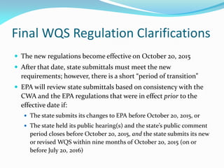 Final WQS Regulation Clarifications
 The new regulations become effective on October 20, 2015
 After that date, state submittals must meet the new
requirements; however, there is a short “period of transition”
 EPA will review state submittals based on consistency with the
CWA and the EPA regulations that were in effect prior to the
effective date if:
 The state submits its changes to EPA before October 20, 2015, or
 The state held its public hearing(s) and the state’s public comment
period closes before October 20, 2015, and the state submits its new
or revised WQS within nine months of October 20, 2015 (on or
before July 20, 2016)
 