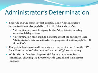 Administrator’s Determination
 This rule change clarifies what constitutes an Administrator’s
determination under 303(c)(4)(B) of the Clean Water Act
 A determination must be signed by the Administrator or a duly
authorized delegate, and
 A determination must include a statement that the document is an
Administrator’s determination for the purposes of section 303(c)(4)(B)
of the CWA
 The public has occasionally mistaken a communication from the EPA
for a “determination” that new and revised WQS are necessary
 With this clarification, the potential for misunderstanding is
minimized, allowing the EPA to provide candid and transparent
feedback
 