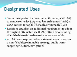 Designated Uses
 States must perform a use attainability analysis (UAA)
to remove or revise (applying less stringent criteria) a
CWA section 101(a)(2) (“fishable/swimmable”) use
 Revisions establish an additional requirement to adopt
the highest attainable use (HAU) after demonstrating
that fishable/swimmable uses are not attainable
 A UAA is not required when a state removes or revises
a non-fishable/swimmable use (e.g., public water
supply, agriculture, navigation)
 