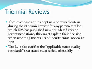 Triennial Reviews
 If states choose not to adopt new or revised criteria
during their triennial review for any parameters for
which EPA has published new or updated criteria
recommendations, they must explain their decision
when reporting the results of their triennial review to
EPA
 The Rule also clarifies the “applicable water quality
standards” that states must review triennially
 