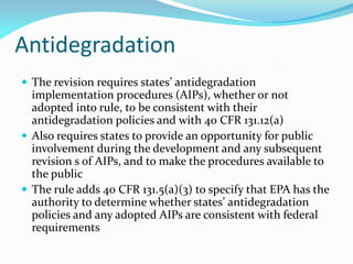 Antidegradation
 The revision requires states’ antidegradation
implementation procedures (AIPs), whether or not
adopted into rule, to be consistent with their
antidegradation policies and with 40 CFR 131.12(a)
 Also requires states to provide an opportunity for public
involvement during the development and any subsequent
revision s of AIPs, and to make the procedures available to
the public
 The rule adds 40 CFR 131.5(a)(3) to specify that EPA has the
authority to determine whether states’ antidegradation
policies and any adopted AIPs are consistent with federal
requirements
 