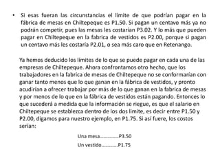 Si esas fueran las circunstancias el límite de que podrían pagar en la fábrica de mesas en Chiltepeque es P1.50. Si pagan un centavo más ya no podrán competir, pues las mesas les costarían P3.02. Y lo más que pueden pagar en Chiltepeque en la fabrica de vestidos es P2.00, porque si pagan un centavo más les costaría P2.01, o sea más caro que en Retenango.Ya hemos deducido los límites de lo que se puede pagar en cada una de las empresas de Chiltepeque. Ahora confrontamos otro hecho, que los trabajadores en la fabrica de mesas de Chiltepeque no se conformarían con ganar tanto menos que lo que ganan en la fábrica de vestidos, y pronto acudirían a ofrecer trabajar por más de lo que ganan en la fabrica de mesas y por menos de lo que en la fábrica de vestidos están pagando. Entonces lo que sucederá a medida que la información se riegue, es que el salario en Chiltepeque se establezca dentro de los dos limite, es decir entre P1.50 y P2.00, digamos para nuestro ejemplo, en P1.75. Si así fuere, los costos serían: