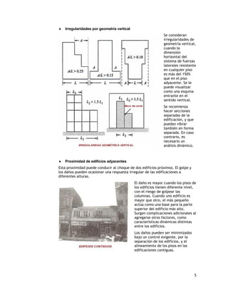    Irregularidades por geometría vertical
                                                              Se consideran
                                                              irregularidades de
                                                              geometría vertical,
                                                              cuando la
                                                              dimensión
                                                              horizontal del
                                                              sistema de fuerzas
                                                              laterales resistente
                                                              en cualquier piso
                                                              es más del 150%
                                                              que en el piso
                                                              adyacente. Se le
                                                              puede visualizar
                                                              como una esquina
                                                              entrante en el
                                                              sentido vertical.
                                                              Se recomienza
                                                              hacer secciones
                                                              separadas de la
                                                              edificación, y que
                                                              puedan vibrar
                                                              también en forma
                                                              separada. En caso
                                                              contrario, es
                                                              necesario un
                                                              análisis dinámico.



   Proximidad de edificios adyacentes
Esta proximidad puede conducir al choque de dos edificios próximos. El golpe y
los daños pueden ocasionar una respuesta irregular de las edificaciones a
diferentes alturas.
                                             El daño es mayor cuando los pisos de
                                             los edificios tienen diferente nivel,
                                             con el riesgo de golpear las
                                             columnas. Cuando uno edificio es
                                             mayor que otro, el más pequeño
                                             actúa como una base para la parte
                                             superior del edificio más alto.
                                             Surgen complicaciones adicionales al
                                             agregarse otros factores, como
                                             características dinámicas distintas
                                             entre los edificios.
                                             Los daños pueden ser minimizados
                                             bajo un control exigente, por la
                                             separación de los edificios, y el
                                             alineamiento de los pisos en las
                                             edificaciones contiguas.




                                                                                   5
 