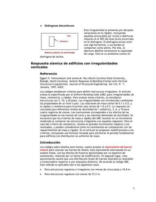    Diafragmas discontinuos
                                           Esta irregularidad se presenta por abruptas
                                           variaciones en la rigidez, incluyendo
                                           aquellas provocadas por cortes o aberturas
                                           mayores al el 50% del área bruta encerrada
                                           en el diafragma. El diafragma actúa como
                                           una viga horizontal, y sus bordes se
                                           comportan como aleros. Por ello, la
                                           abertura debilita seriamente la capacidad
                                           de carga. Este es un problema común en
     diafragma de techos.

Respuesta sísmica de edificios con irregularidades
verticales

     Referencia
     Eggert V. Valmundsson and James M. Nau (North Carolina State University,
     Raleigh, North Carolina). Seismic Response of Building Frames with Vertical
     Structural Irregularities. Journal of Structural Engineering. Vol 123, N° 1,
     January, 1997. ASCE.
     Los códigos establecen criterios para definir estructuras irregulares. El artículo
     evalúa lo especificado por el Uniform Building Code (UBC) para irregularidades de
     masa, resistencia, y rigidez. Para evaluar estos criterios, se estudiaron
     estructuras con 5, 10, y 20 pisos. Las irregularidades son introducidas cambiando
     las propiedades de un nivel o piso. Las relaciones de masa varían de 0.1 a 5.0, y
     la rigidez y resistencia para el primer piso varían de 1.0 a 0.5. La respuesta es
     calculada para diferentes niveles de ductilidad de 1 (elástico), 2, 6, y 10 para
     cuatro registros de sismos. Las conclusiones corresponden a los efectos de las
     irregularidades en las fuerzas de corte y las máximas demandas de ductilidad. Se
     encuentra que los criterios de masa y rigidez del UBC resultan en un incremento
     moderado al comparar las estructuras irregulares con aquellas regulares. Para el
     caso del criterio de resistencia, resulta en grandes incrementos respecto a los
     resultados, y pueden considerarse como no consistentes en comparación con los
     requerimientos de masa y rigidez. En el artículo se proponen modificaciones a los
     criterios, incluyendo una fórmula revisada para encontrar el periodo fundamental
     para edificios con distribución no uniforme de masa.

     Introducción
     Los códigos sobre diseños ante sismos, suelen aceptar el equivalente de fuerza
     lateral para calcular las fuerzas de diseño. Este equivalente está basado en un
     análisis lineal, con los efectos de fluencia aproximados por un espectro de
     aceleración, reducido por un factor de modificación. En segundo lugar, esta
     aproximación asume que una distribución lineal de fuerzas laterales es razonable
     y conservadora respecto a una respuesta dinámica. De acuerdo al código UBC,
     este método es aplicable sólo a los siguientes casos.
        Para estructuras regulares e irregulares con menos de cinco pisos o 19.8 m.
        Para estructuras regulares con menos de 73.2 m.




                                                                                       7
 