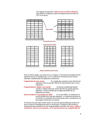 Con algunas excepciones, debe usarse el análisis dinámico
                  para edificos irregulares y para los regulares que excedan los
                  73.2 m de altura.




Para el mismo código, una estructura es irregular si tiene discontinuidades físicas
significativas en su configuración, o en su sistema de resistencia ante fuerzas
laterales, estableciendo las siguientes condiciones.
Irregularidad de peso (masa)             Es considerada cuando la masa efectiva de
                 cualquier nivel es más del 150% de la masa efectiva de un nivel
                 adyacente.
Irregularidad por rigidez: piso blando           Un piso es considerado blando
                 cuando la rigidez lateral es menos del 70% de aquella del piso
                 siguiente, o menos del 80% de la rigidez promedio de los
                 siguientes tres pisos.
Discontinuidad en capacidad: piso débil          En un piso débil, su resistencia es
                 menos del 80% de la del piso siguiente. La resistencia del piso es
                 el total de la resistencia de los elementos sismo-resistentes en el
                 piso según la dirección en estudio.
El artículo cita que tales límites tienen un nivel de arbitrariedad que amerita el
que se realicen investigaciones para su verificación. El objetivo del estudio es
justamente esta evaluación en tres irregularidades verticales: de masa, rigidez y
resistencia. Esto es, por ejemplo, ver si una estructura con irregularidad de


                                                                                   8
 