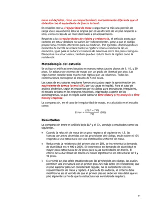 masa así definida, tiene un comportamiento marcadamente diferente que el
obtenido con el equivalente de fuerza lateral.
En relación con la irregularidad de masa (carga muerta más una porción de
carga viva), usualmente ésta se origina por el uso distinto de un piso respecto a
otro, como el caso de un nivel destinado a estacionamiento.
Respecto a las irregularidades de rigidez y resistencia, el artículo anota que
cambios en estas variables no suelen ser independientes, pese a que el código
proporciona criterios diferentes para su medición. Por ejemplo, disminuyendo el
momento de inercia se reduce tanto la rigidez como la resistencia de un
elemento. Igual pasa al reducir el número de columnas entre dos pisos contiguos.
Elementos no estructurales, también pueden reducir tanto la rigidez como la
resistencia.

Metodología del estudio
Se utilizaron edificaciones basadas en marcos estructurales planos de 5, 10, y 20
pisos. Se adoptaron sistemas de masas con un grado de libertad por piso. Las
vigas fueron consideradas mucho más rígidas que las columnas. Todas las
combinaciones condujeron al estudio de 5 mil casos.
Los casos de estructuras regulares fueron analizados según la aproximación del
equivalente de fuerza lateral (EFL por las siglas en inglés). Para el caso de
análisis dinámico, según es requerido por el código para estructuras irregulares,
el estudio se basó en los registros históricos, expresados a partir de los
acelerogramas, lo que en inglés suele llamarse time history (TH) analysis o time
history response.
La comparación, en el caso de irregularidad de masas, es calculada en el estudio
como:
                                       (𝐸𝐿𝐹 − 𝑇𝐻)
                             𝐸𝑟𝑟𝑜𝑟 =              100%
                                           𝑇𝐻

Resultados
La comparación entre el análisis bajo ELF y el TH, condujo a resultados como los
siguientes.
   Cuando la relación de masa de un piso respecto al siguiente es 1.5, las
    fuerzas cortantes obtenidas con las provisiones del código, están sobre el 10%
    respecto a una estructura con una distribución uniforme de masa.
   Reduciendo la resistencia del primer piso en 20%, se incrementa la demanda
    de ductilidad entre 100 a 200%. El incremento en demanda de ductilidad es
    mayor para estructuras de 20 pisos para bajas ductilidades de diseño. El
    efecto de la ductilidad de diseño es menos significativo en estructuras de 5 y
    10 pisos.
   El criterio de piso débil establecido por las previsiones del código, las cuales
    permiten una estructura con el primer piso 20% más débil (en resistencia) que
    el piso superior para ser considerado regular, no es consistente con los
    requerimientos de masa y rigidez. A juicio de los autores, el criterio debe
    modificarse en el sentido de que el primer piso no debe ser más débil que el
    piso siguiente (a fin de que la estructura sea considerada regular).




                                                                                     9
 