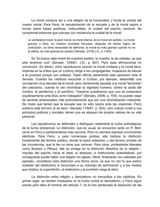 La moral conduce así a una religión de la humanidad, y funda la unidad del
cuerpo social. Para Ferry, la secularización de la escuela y de la moral aspira a
fundar sobre bases positivas, indiscutibles, la unidad del espíritu nacional. Se
comprende entonces que subraye con insistencia la unidad de la moral:
La verdadera moral, la gran moral, la moral eterna, es la moral sin epíteto. La moral,
gracias a Dios, en nuestra sociedad francesa, después de tantos siglos de
civilización, no tiene necesidad de definirse, la moral es más grande cuando no se
la define, es más grande sin epíteto (Senado, 2/7/8I,J.0., p. I 003).
Es "la buena vieja moral de nuestros padres, la nuestra, la de ustedes, ya que
sólo tenemos una" (Senado, 10/6/81, J.O., p. 807). Pero esas afirmaciones no
convencen. En efecto, otros republicanos oponen la moral cristiana y la moral laica.
Implícita en la crítica que un Lockroy dirige a los congregantes, incapaces de educar
a la juventud porque son solteros, Tolain afirma claramente esta oposición ante el
Senado. Cuando los católicos escuchan a Corbon, por ejemplo, desarrollar una
concepción muy elevada de la moral, pero ciertamente opuesta a la moral "terrorista"
del catecismo, cuando lo ven reivindicar la dignidad humana, contra la caída del
hombre, la penitencia y el sacrificio, "nosotros quisiéramos que uno se presentara
orgullosamente ante Dios como trabajador" (Senado, 2/6/8I, p. 759), no pueden dejar
de sentirse amenazados más profundamente que por una reivindicación indecente.
De modo que temen que la escuela sea no sólo neutra ante las creencias -Ferry
prefería este término al de laico- (Senado 11/6/81. p. 823), sino incluso hostil a sus
principios políticos y sociales; temen que se ataquen los propios valores de su vida
personal.
Los republicanos se defienden y distinguen netamente la lucha antirreligioso
de la lucha anticlerical. La distinción, que es usual, se encuentra tanto en P. Bert,
como en Ferry o parlamentarios más oscuros. Pero no siempre expresa convicciones
idénticas. Para Ferry, y para numerosos juristas, ella traduce la distinción
fundamental del terreno público, donde la leyes soberana, y del terreno privado de
las conciencias, que la ley no tiene que conocer. Para otros, protestantes liberales
como Buisson y Pécaut, ella se arraiga en la distinción filosófica de la religión -
impulso del espíritu hacia el ideal, lo absoluto- e instituciones eclesiásticas, por
consiguiente puede haber una religión sin iglesia. Otros, finalmente -los radicales por
ejemplo-, consideran esta distinción una forma vacía, ya que no ven lo que podría
subsistir del catolicismo si renunciara a su voluntad de dominación y a los medios
que implica: la superstición, el misticismo y la sumisión ciega al clero.
La distinción entre religión y clericalismo no tranquiliza a los católicos. En
primer lugar, se sienten implicados en la lucha contra el clericalismo, y Ferry sigue
siendo para ellos el hombre del artículo 7, no le han perdonado la disolución de las
 