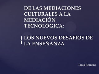 DE LAS MEDIACIONES
    CULTURALES A LA
    MEDIACIÓN
    TECNOLÓGICA:

    LOS NUEVOS DESAFÍOS DE
{   LA ENSEÑANZA



                     Tania Romero
 