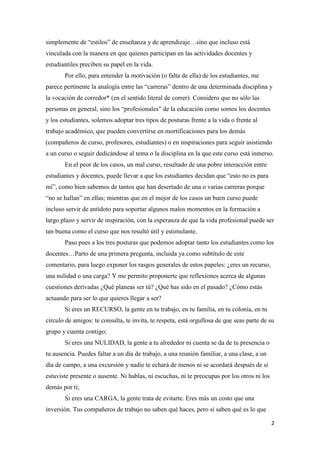 simplemente de “estilos” de enseñanza y de aprendizaje…sino que incluso está
vinculada con la manera en que quienes participan en las actividades docentes y
estudiantiles preciben su papel en la vida.
       Por ello, para entender la motivación (o falta de ella) de los estudiantes, me
parece pertinente la analogía entre las “carreras” dentro de una determinada disciplina y
la vocación de corredor* (en el sentido literal de correr). Considero que no sólo las
personas en general, sino los “profesionales” de la educación como somos los docentes
y los estudiantes, solemos adoptar tres tipos de posturas frente a la vida o frente al
trabajo académico, que pueden convertirse en mortificaciones para los demás
(compañeros de curso, profesores, estudiantes) o en inspiraciones para seguir asistiendo
a un curso o seguir dedicándose al tema o la disciplina en la que este curso está inmerso.
       En el peor de los casos, un mal curso, resultado de una pobre interacción entre
estudiantes y docentes, puede llevar a que los estudiantes decidan que “esto no es para
mí”, como bien sabemos de tantos que han desertado de una o varias carreras porque
“no se hallan” en ellas; mientras que en el mejor de los casos un buen curso puede
incluso servir de antídoto para soportar algunos malos momentos en la formación a
largo plazo y servir de inspiración, con la esperanza de que la vida profesional puede ser
tan buena como el curso que nos resultó útil y estimulante.
       Paso pues a los tres posturas que podemos adoptar tanto los estudiantes como los
docentes…Parto de una primera pregunta, incluida ya como subtítulo de este
comentario, para luego exponer los rasgos generales de estos papeles: ¿eres un recurso,
una nulidad o una carga? Y me permito proponerte que reflexiones acerca de algunas
cuestiones derivadas ¿Qué planeas ser tú? ¿Qué has sido en el pasado? ¿Cómo estás
actuando para ser lo que quieres llegar a ser?
       Si eres un RECURSO, la gente en tu trabajo, en tu familia, en tu colonia, en tu
círculo de amigos: te consulta, te invita, te respeta, está orgullosa de que seas parte de su
grupo y cuenta contigo;
       Si eres una NULIDAD, la gente a tu alrededor ni cuenta se da de tu presencia o
tu ausencia. Puedes faltar a un día de trabajo, a una reunión familiar, a una clase, a un
día de campo, a una excursión y nadie te echará de menos ni se acordará después de si
estuviste presente o ausente. Ni hablas, ni escuchas, ni te preocupas por los otros ni los
demás por ti;
       Si eres una CARGA, la gente trata de evitarte. Eres más un costo que una
inversión. Tus compañeros de trabajo no saben qué haces, pero sí saben qué es lo que

                                                                                             2
 