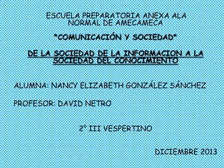ESCUELA PREPARATORIA ANEXA ALA
NORMAL DE AMECAMECA
*COMUNICACIÓN Y SOCIEDAD*
DE LA SOCIEDAD DE LA INFORMACION A LA
SOCIEDAD DEL CONOCIMIENTO
ALUMNA: NANCY ELIZABETH GONZÁLEZ SÁNCHEZ
PROFESOR: DAVID NETRO
2° III VESPERTINO
DICIEMBRE 2013

 